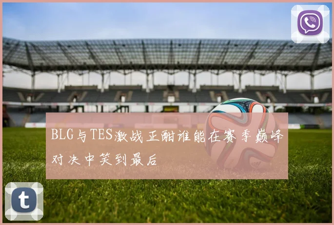 BLG与TES激战正酣谁能在赛季巅峰对决中笑到最后