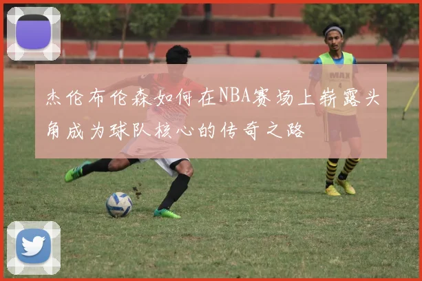 杰伦布伦森如何在NBA赛场上崭露头角成为球队核心的传奇之路