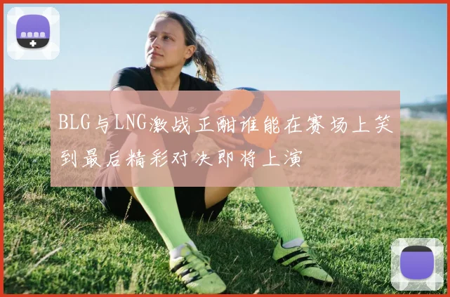 BLG与LNG激战正酣谁能在赛场上笑到最后精彩对决即将上演