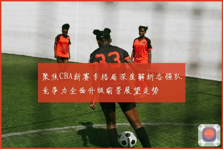 聚焦CBA新赛季格局深度解析各强队竞争力全面升级前景展望走势