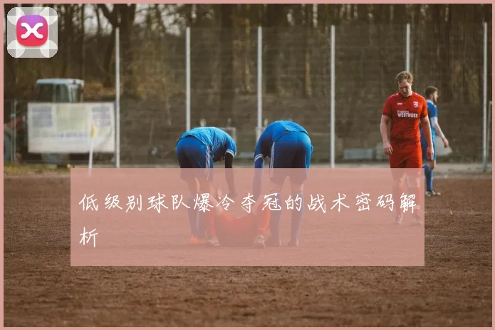 低级别球队爆冷夺冠的战术密码解析
