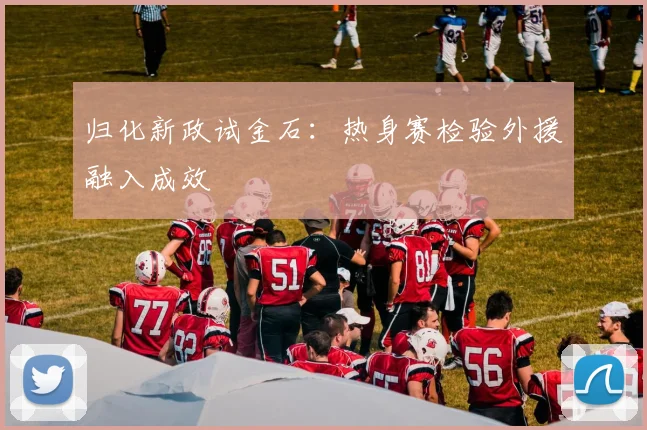 归化新政试金石：热身赛检验外援融入成效