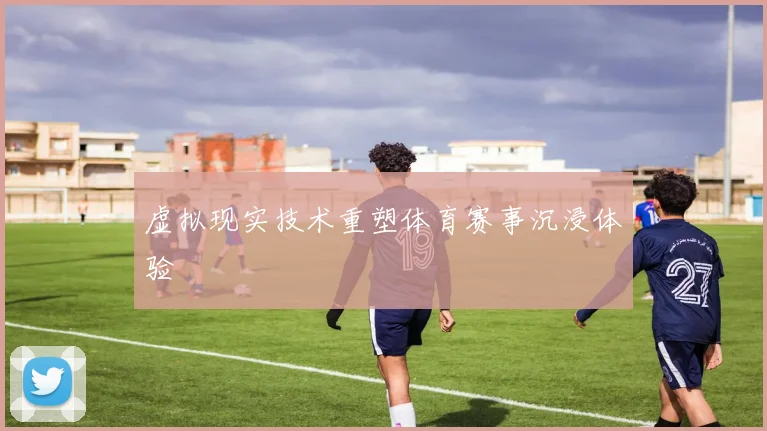 虚拟现实技术重塑体育赛事沉浸体验