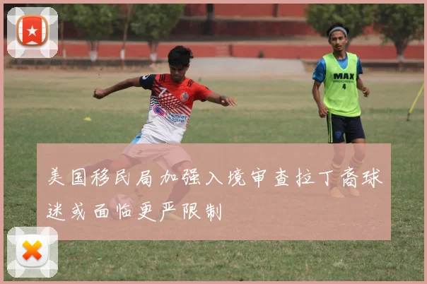 美国移民局加强入境审查拉丁裔球迷或面临更严限制