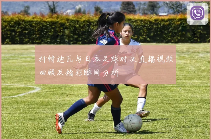 科特迪瓦与日本足球对决直播视频回顾及精彩瞬间分析