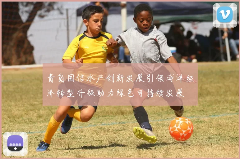 青岛国信水产创新发展引领海洋经济转型升级助力绿色可持续发展