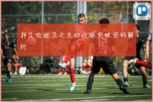 郭艾伦控卫之王的运球突破密码解析