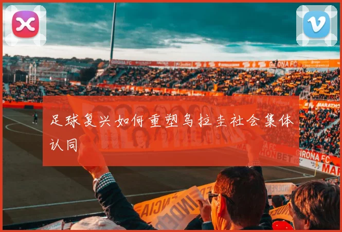 足球复兴如何重塑乌拉圭社会集体认同