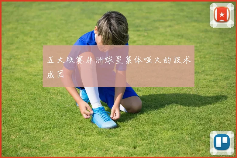 五大联赛非洲球星集体哑火的技术成因