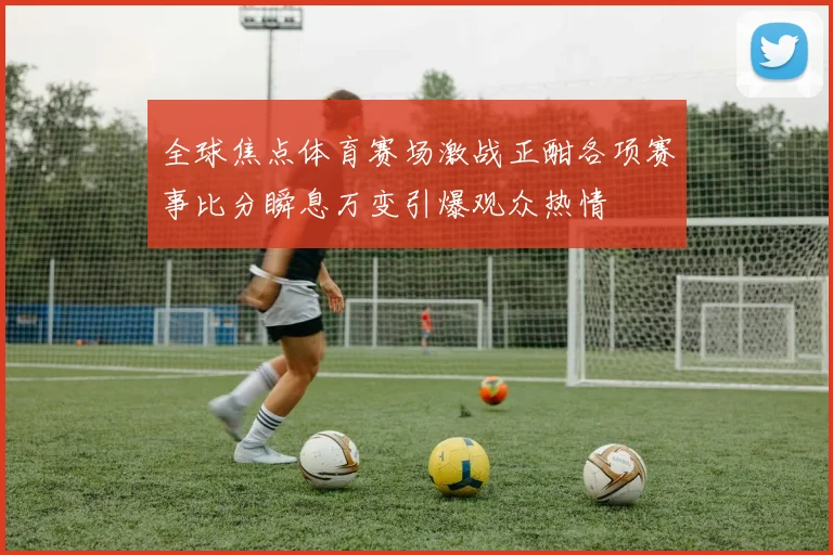 全球焦点体育赛场激战正酣各项赛事比分瞬息万变引爆观众热情
