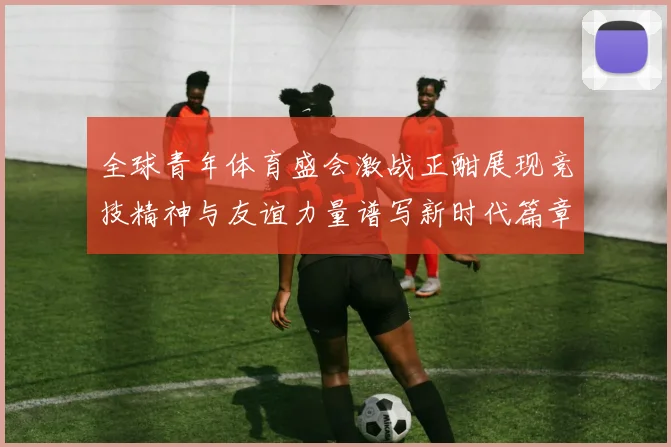 全球青年体育盛会激战正酣展现竞技精神与友谊力量谱写新时代篇章
