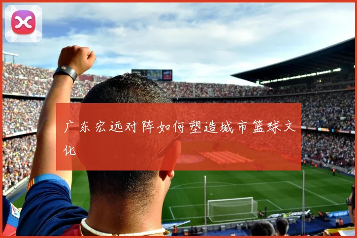 广东宏远对阵如何塑造城市篮球文化