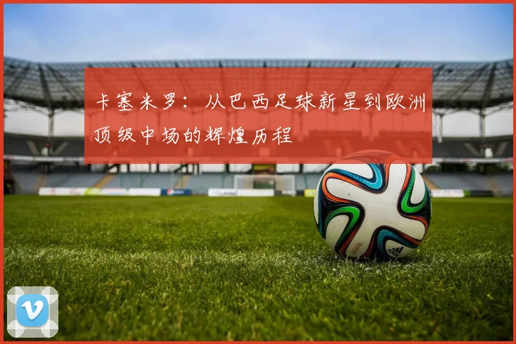 卡塞米罗：从巴西足球新星到欧洲顶级中场的辉煌历程