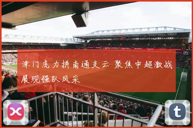 津门虎力拼南通支云 聚焦中超激战展现强队风采