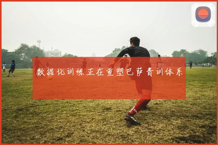 数据化训练正在重塑巴萨青训体系