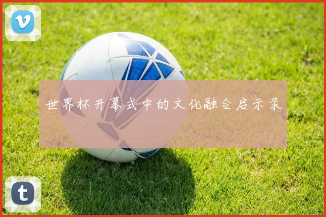 世界杯开幕式中的文化融合启示录